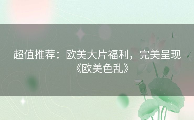 超值推荐：欧美大片福利，完美呈现《欧美色乱》