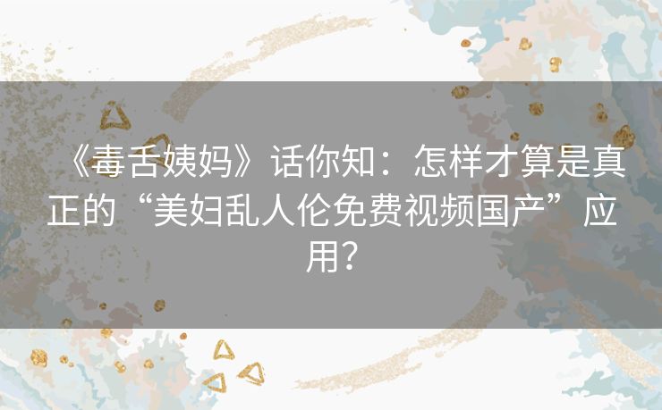 《毒舌姨妈》话你知：怎样才算是真正的“美妇乱人伦免费视频国产”应用？