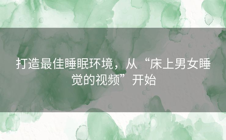 打造最佳睡眠环境，从“床上男女睡觉的视频”开始