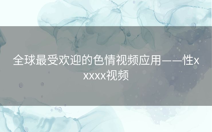 全球最受欢迎的色情视频应用——性xxxxx视频