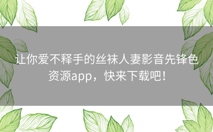 让你爱不释手的丝袜人妻影音先锋色资源app，快来下载吧！