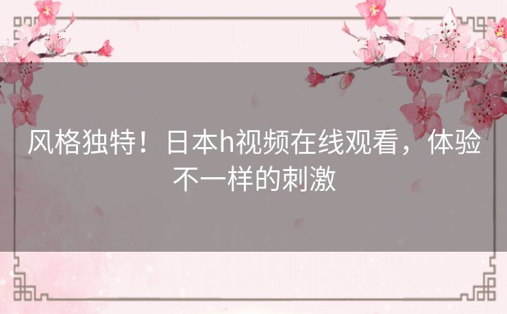 风格独特！日本h视频在线观看，体验不一样的刺激