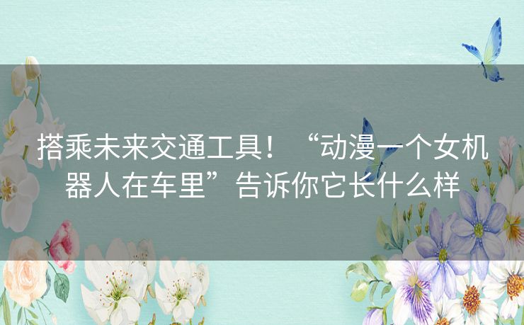 搭乘未来交通工具！“动漫一个女机器人在车里”告诉你它长什么样