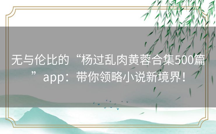 无与伦比的“杨过乱肉黄蓉合集500篇”app：带你领略小说新境界！