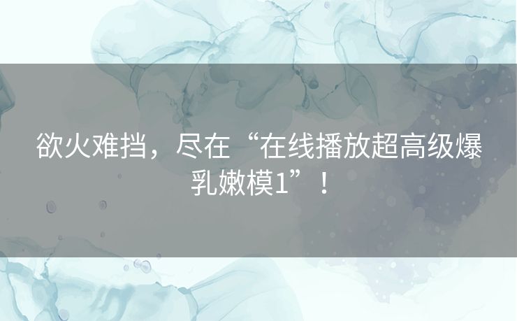 欲火难挡，尽在“在线播放超高级爆乳嫩模1”！