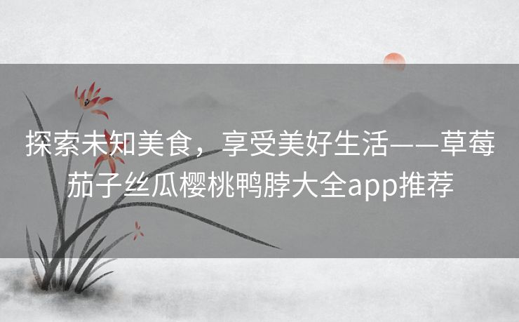 探索未知美食，享受美好生活——草莓茄子丝瓜樱桃鸭脖大全app推荐