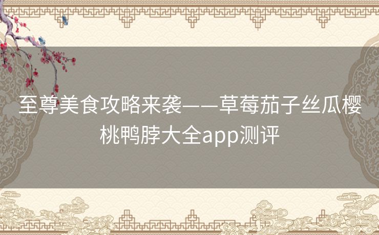至尊美食攻略来袭——草莓茄子丝瓜樱桃鸭脖大全app测评
