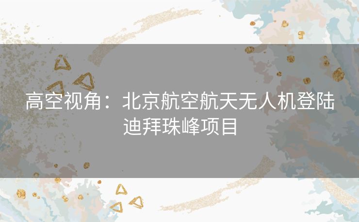 高空视角：北京航空航天无人机登陆迪拜珠峰项目