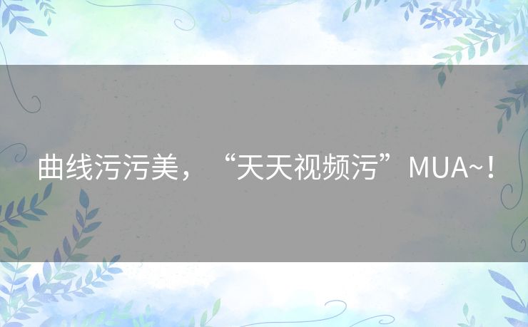 曲线污污美，“天天视频污”MUA~！