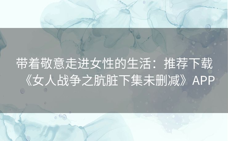 带着敬意走进女性的生活：推荐下载《女人战争之肮脏下集未删减》APP
