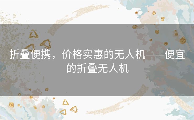折叠便携，价格实惠的无人机——便宜的折叠无人机
