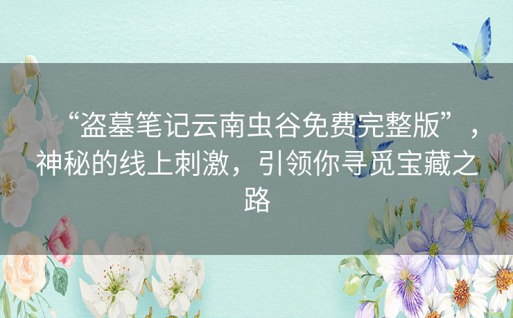 “盗墓笔记云南虫谷免费完整版”，神秘的线上刺激，引领你寻觅宝藏之路