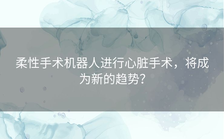 柔性手术机器人进行心脏手术，将成为新的趋势？