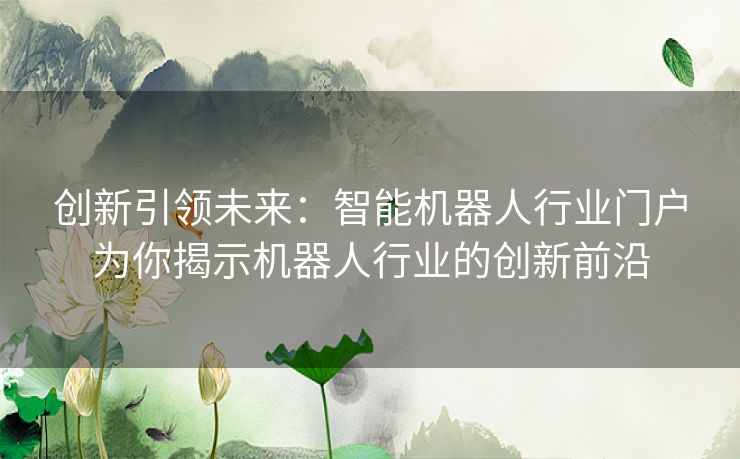 创新引领未来：智能机器人行业门户为你揭示机器人行业的创新前沿
