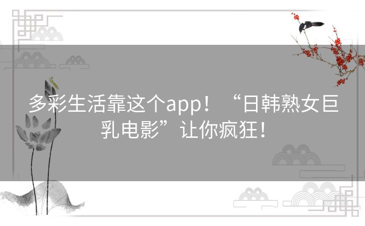 多彩生活靠这个app！“日韩熟女巨乳电影”让你疯狂！
