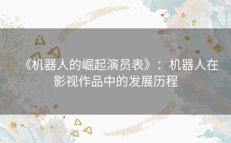 《机器人的崛起演员表》：机器人在影视作品中的发展历程