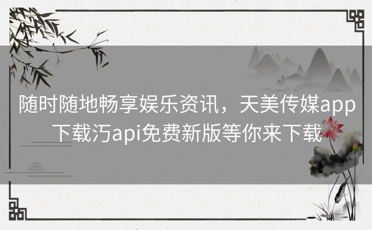 随时随地畅享娱乐资讯，天美传媒app下载汅api免费新版等你来下载