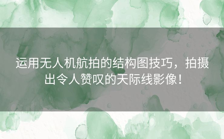 运用无人机航拍的结构图技巧，拍摄出令人赞叹的天际线影像！