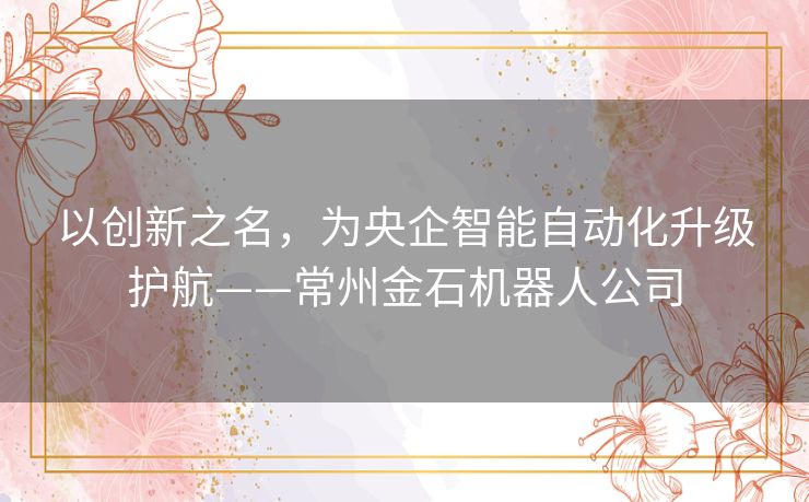 以创新之名，为央企智能自动化升级护航——常州金石机器人公司