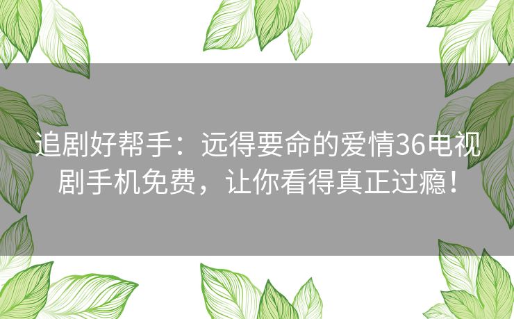 追剧好帮手:远得要命的爱情36电视剧手机免费,让你看得真正过瘾! 追剧好帮手:远得要命的爱情36电视剧手机免费,让你看得真正过瘾!