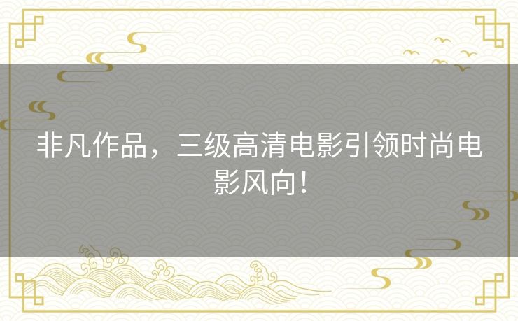 非凡作品，三级高清电影引领时尚电影风向！