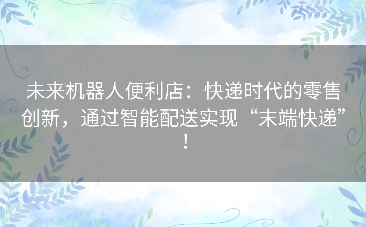 未来机器人便利店：快递时代的零售创新，通过智能配送实现“末端快递”！