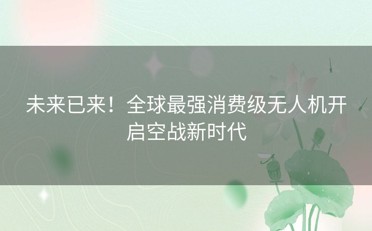 未来已来!全球最强消费级无人机开启空战新时代 未来已来!全球最强消费级无人机开启空战新时代