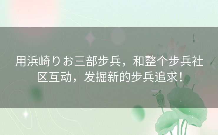 用浜崎りお三部步兵，和整个步兵社区互动，发掘新的步兵追求！