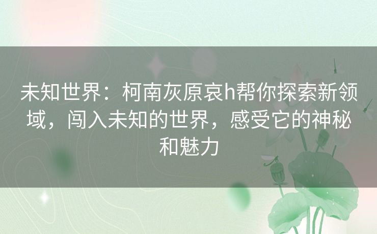 未知世界：柯南灰原哀h帮你探索新领域，闯入未知的世界，感受它的神秘和魅力