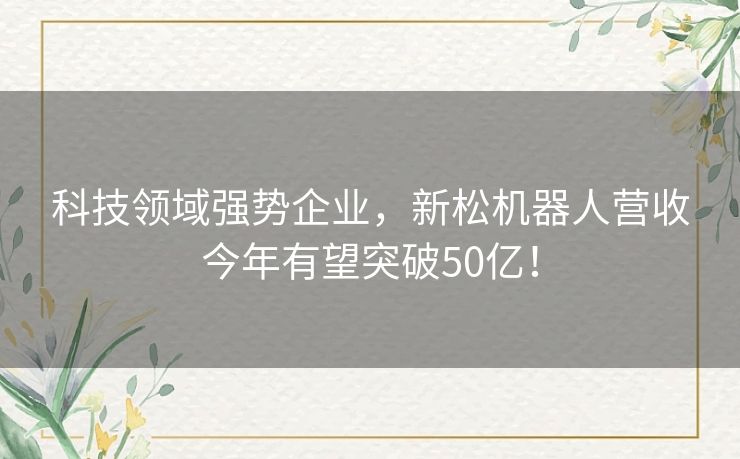 科技领域强势企业，新松机器人营收今年有望突破50亿！
