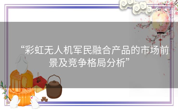 “彩虹无人机军民融合产品的市场前景及竞争格局分析” “彩虹无人机军民融合产品的市场前景及竞争格局分析”