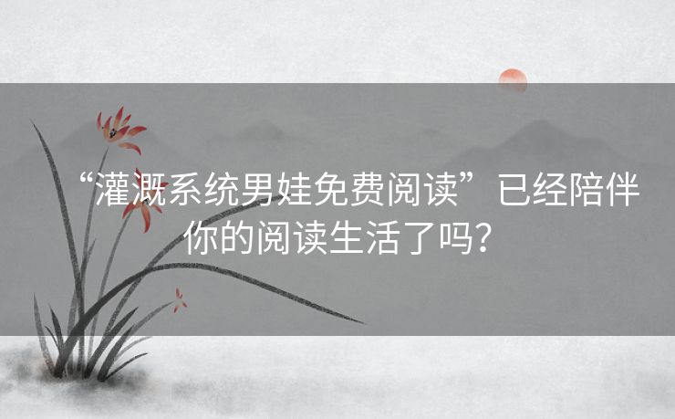 “灌溉系统男娃免费阅读”已经陪伴你的阅读生活了吗？