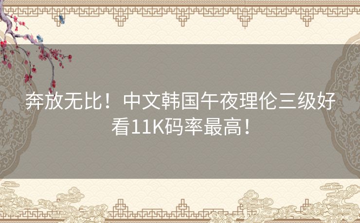 奔放无比！中文韩国午夜理伦三级好看11K码率最高！