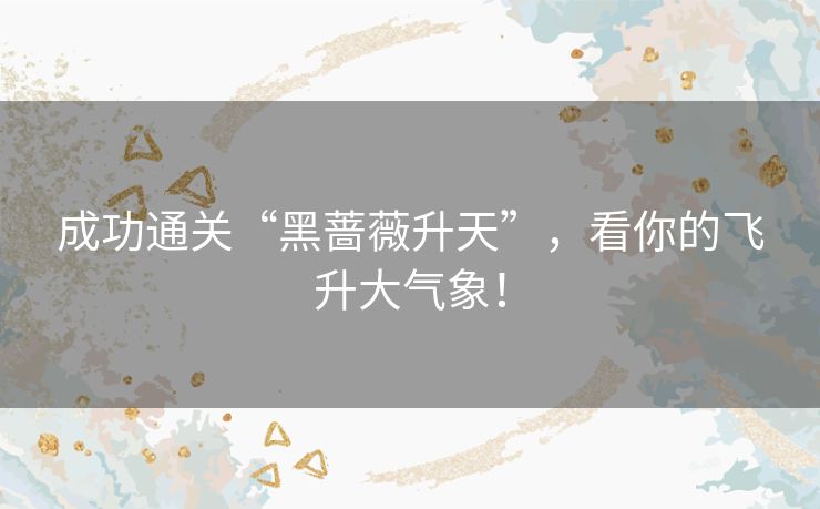 成功通关“黑蔷薇升天”,看你的飞升大气象! 成功通关“黑蔷薇升天”,看你的飞升大气象!