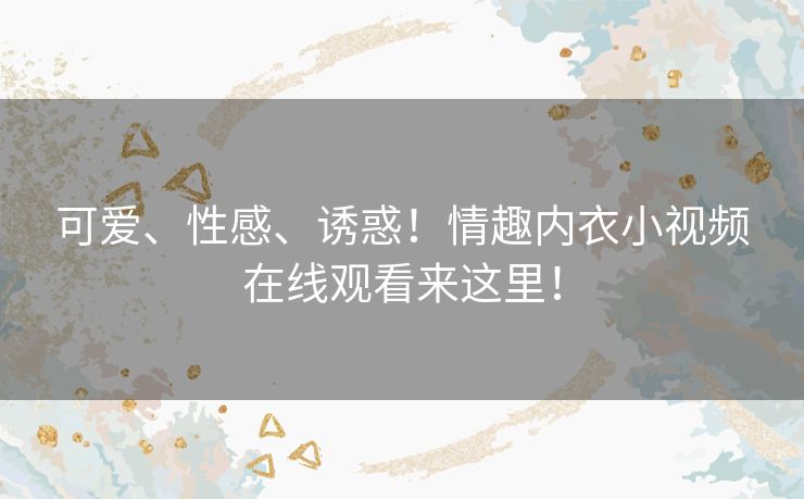 可爱、性感、诱惑！情趣内衣小视频在线观看来这里！