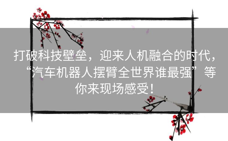 打破科技壁垒，迎来人机融合的时代，“汽车机器人摆臂全世界谁最强”等你来现场感受！