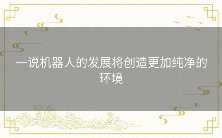 一说机器人的发展将创造更加纯净的环境