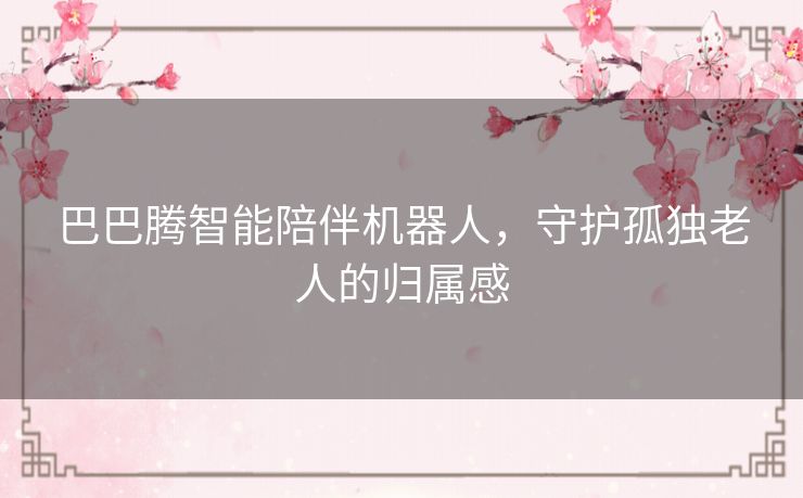 巴巴腾智能陪伴机器人，守护孤独老人的归属感