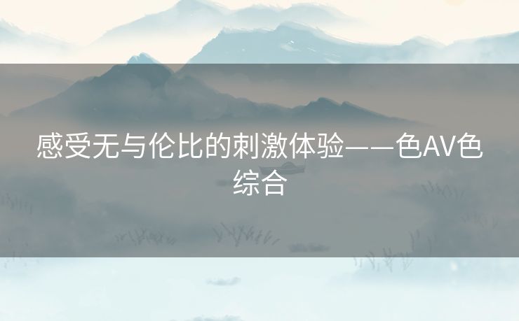 感受无与伦比的刺激体验——色AV色综合