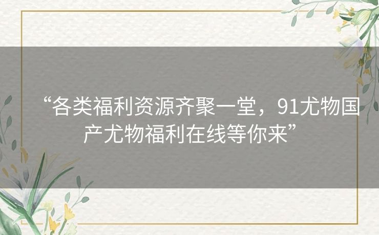 “各类福利资源齐聚一堂，91尤物国产尤物福利在线等你来”