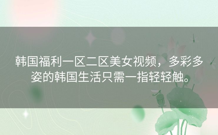 韩国福利一区二区美女视频，多彩多姿的韩国生活只需一指轻轻触。