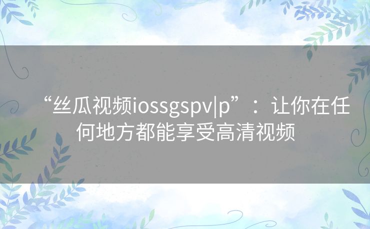 “丝瓜视频iossgspv|p”：让你在任何地方都能享受高清视频