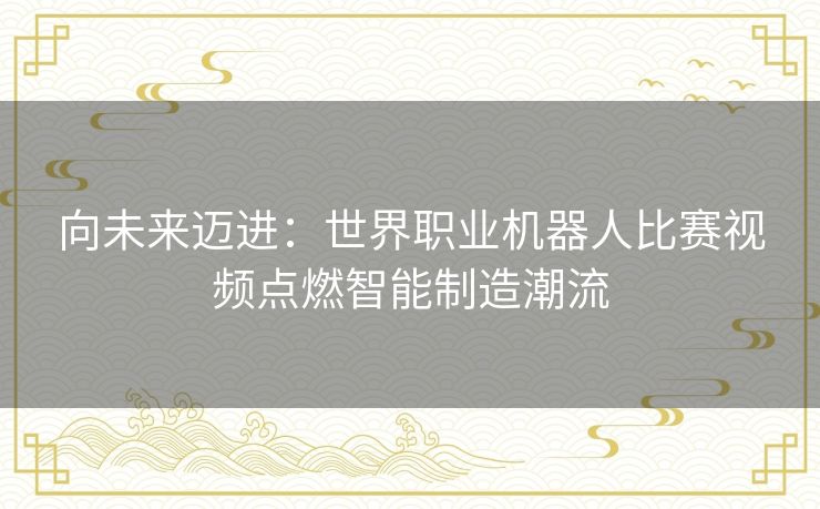 向未来迈进：世界职业机器人比赛视频点燃智能制造潮流