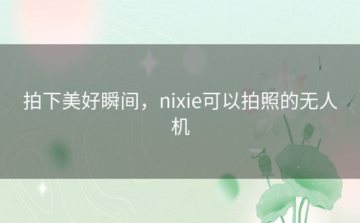 拍下美好瞬间,nixie可以拍照的无人机 拍下美好瞬间,nixie可以拍照的无人机