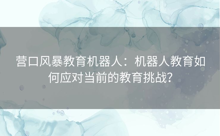 营口风暴教育机器人：机器人教育如何应对当前的教育挑战？