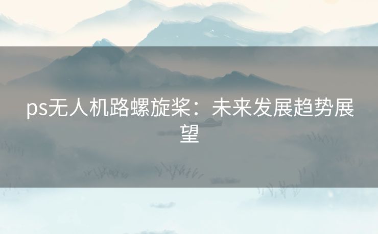 ps无人机路螺旋桨：未来发展趋势展望