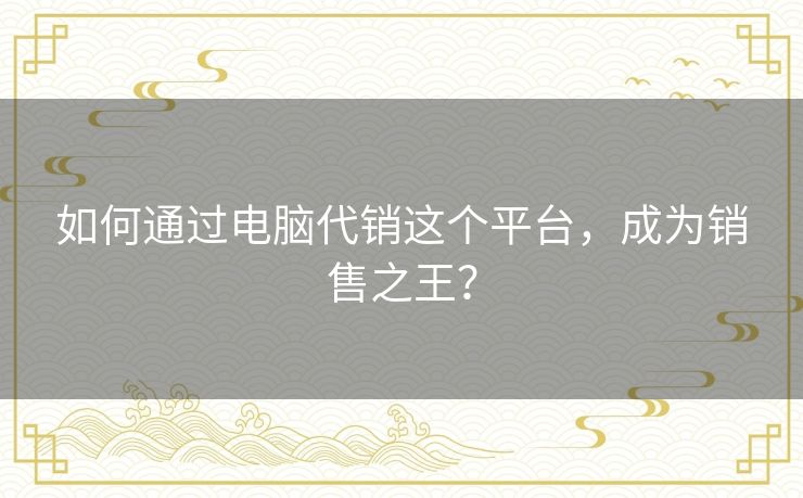 如何通过电脑代销这个平台，成为销售之王？