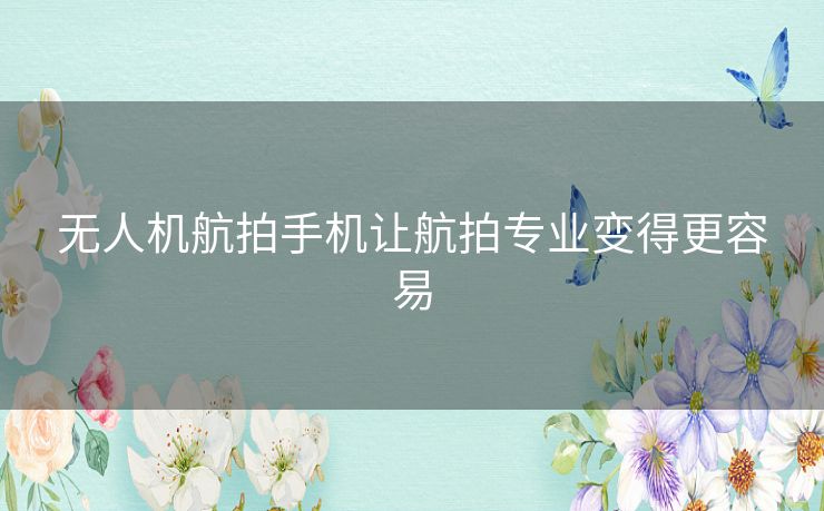 无人机航拍手机让航拍专业变得更容易