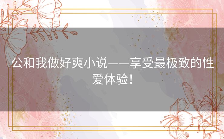 公和我做好爽小说——享受最极致的性爱体验！