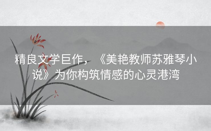 精良文学巨作，《美艳教师苏雅琴小说》为你构筑情感的心灵港湾